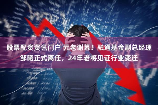 股票配资资讯门户 元老谢幕！融通基金副总经理邹曦正式离任，24年老将见证行业变迁