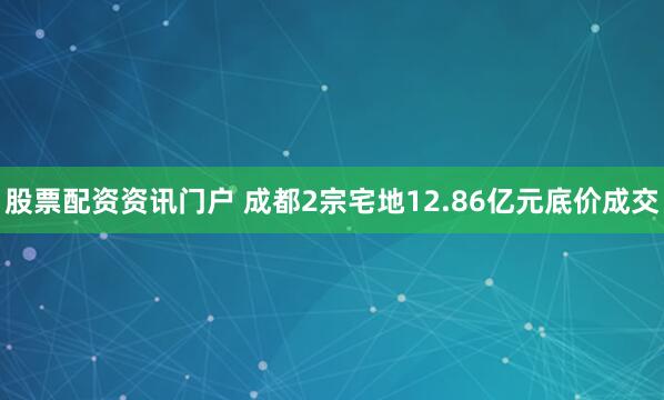 股票配资资讯门户 成都2宗宅地12.86亿元底价成交