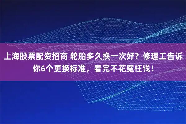 上海股票配资招商 轮胎多久换一次好？修理工告诉你6个更换标准，看完不花冤枉钱！