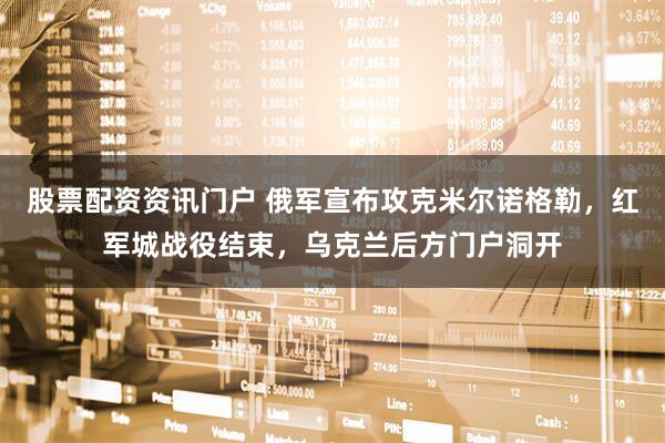 股票配资资讯门户 俄军宣布攻克米尔诺格勒，红军城战役结束，乌克兰后方门户洞开