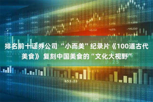 排名前十证券公司 “小而美”纪录片《100道古代美食》 复刻中国美食的“文化大视野”