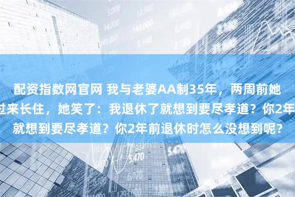 配资指数网官网 我与老婆AA制35年，两周前她退休了，我把我父母接过来长住，她笑了：我退休了就想到要尽孝道？你2年前退休时怎么没想到呢？